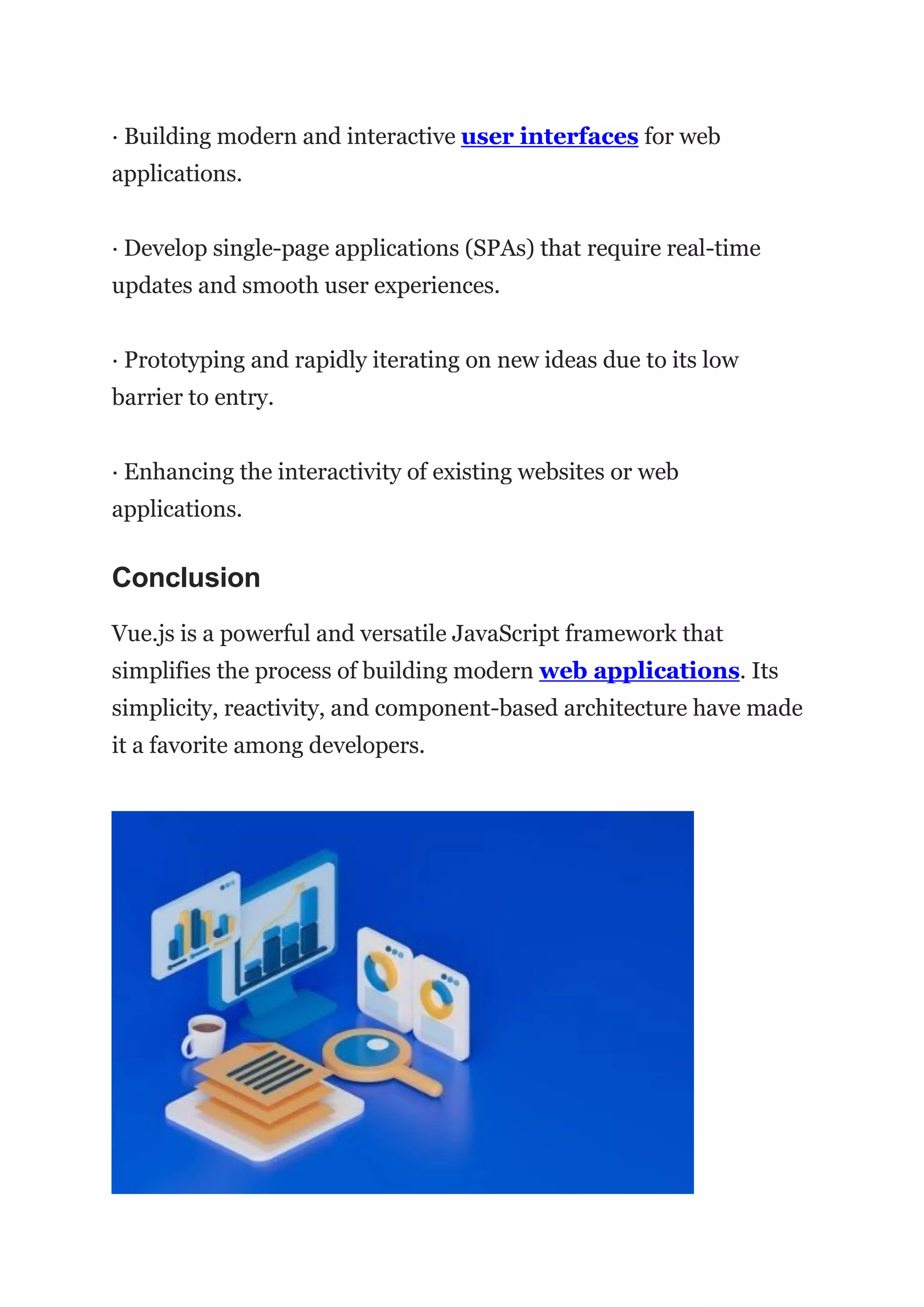 · Building modern and interactive user interfaces for web
applications.
· Develop single-page applications (SPAs) that require real-time
updates and smooth user experiences.
· Prototyping and rapidly iterating on new ideas due to its low
barrier to entry.
· Enhancing the interactivity of existing websites or web
applications.
Conclusion
Vue.js is a powerful and versatile JavaScript framework that
simplifies the process of building modern web applications. Its
simplicity, reactivity, and component-based architecture have made
it a favorite among developers.
 