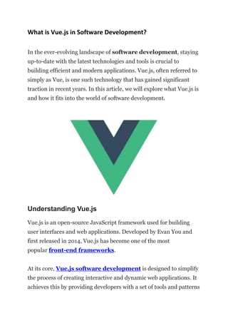 What is Vue.js in Software Development?
In the ever-evolving landscape of software development, staying
up-to-date with the latest technologies and tools is crucial to
building efficient and modern applications. Vue.js, often referred to
simply as Vue, is one such technology that has gained significant
traction in recent years. In this article, we will explore what Vue.js is
and how it fits into the world of software development.
Understanding Vue.js
Vue.js is an open-source JavaScript framework used for building
user interfaces and web applications. Developed by Evan You and
first released in 2014, Vue.js has become one of the most
popular front-end frameworks.
At its core, Vue.js software development is designed to simplify
the process of creating interactive and dynamic web applications. It
achieves this by providing developers with a set of tools and patterns
 