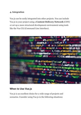4. Integration
Vue.js can be easily integrated into other projects. You can include
Vue.js in your project using a Content Delivery Network (CDN)
or set up a more structured development environment using tools
like the Vue CLI (Command Line Interface).
When to Use Vue.js
Vue.js is an excellent choice for a wide range of projects and
scenarios. Consider using Vue.js in the following situations:
 