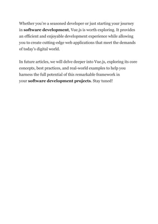 Whether you’re a seasoned developer or just starting your journey
in software development, Vue.js is worth exploring. It provides
an efficient and enjoyable development experience while allowing
you to create cutting-edge web applications that meet the demands
of today’s digital world.
In future articles, we will delve deeper into Vue.js, exploring its core
concepts, best practices, and real-world examples to help you
harness the full potential of this remarkable framework in
your software development projects. Stay tuned!
 