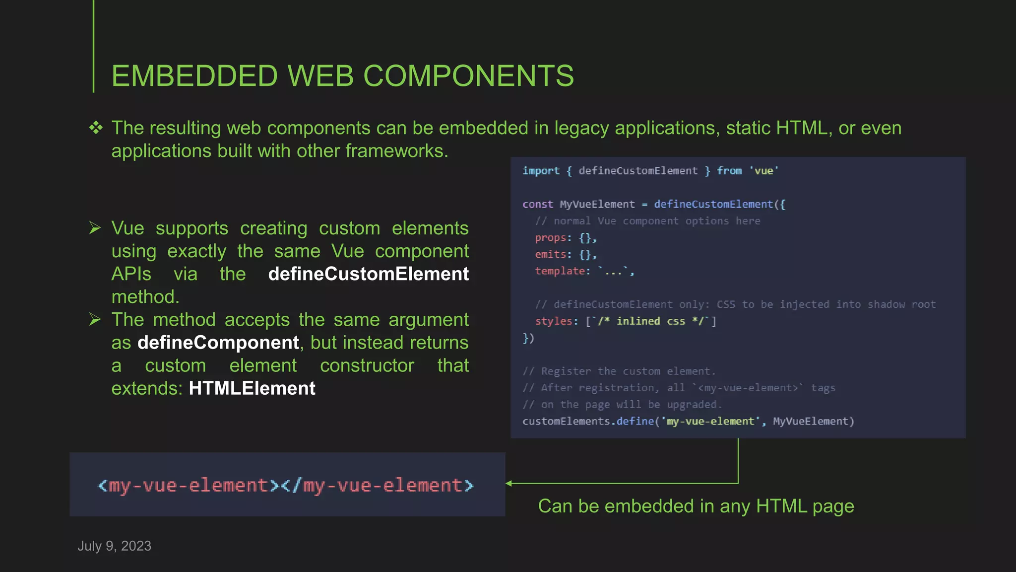 EMBEDDED WEB COMPONENTS
July 9, 2023
 The resulting web components can be embedded in legacy applications, static HTML, or even
applications built with other frameworks.
 Vue supports creating custom elements
using exactly the same Vue component
APIs via the defineCustomElement
method.
 The method accepts the same argument
as defineComponent, but instead returns
a custom element constructor that
extends: HTMLElement
Can be embedded in any HTML page
 