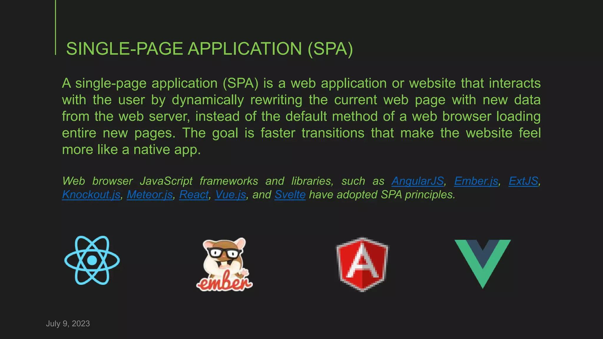 SINGLE-PAGE APPLICATION (SPA)
July 9, 2023
A single-page application (SPA) is a web application or website that interacts
with the user by dynamically rewriting the current web page with new data
from the web server, instead of the default method of a web browser loading
entire new pages. The goal is faster transitions that make the website feel
more like a native app.
Web browser JavaScript frameworks and libraries, such as AngularJS, Ember.js, ExtJS,
Knockout.js, Meteor.js, React, Vue.js, and Svelte have adopted SPA principles.
 