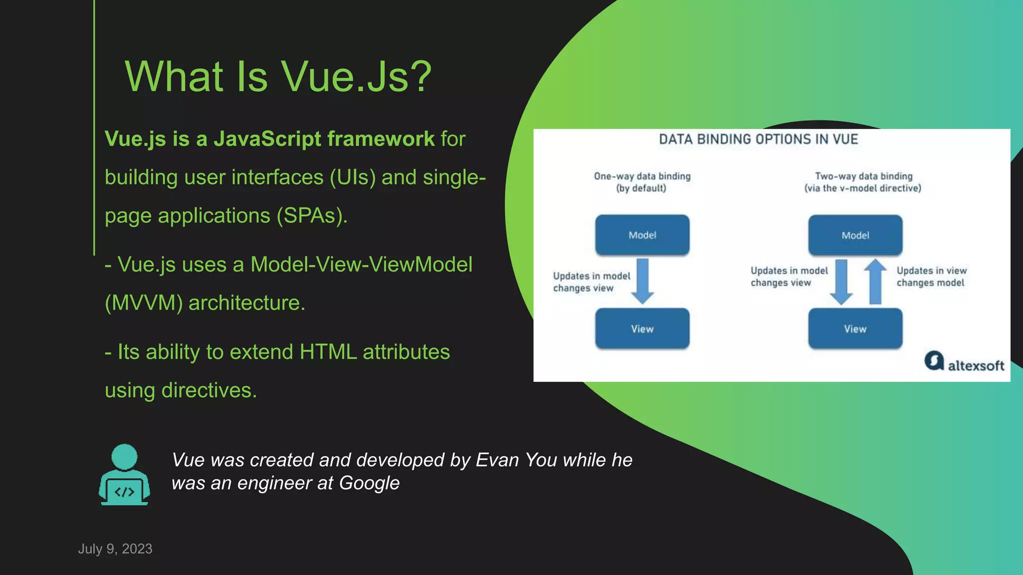 What Is Vue.Js?
Vue.js is a JavaScript framework for
building user interfaces (UIs) and single-
page applications (SPAs).
- Vue.js uses a Model-View-ViewModel
(MVVM) architecture.
- Its ability to extend HTML attributes
using directives.
July 9, 2023
Vue was created and developed by Evan You while he
was an engineer at Google
 