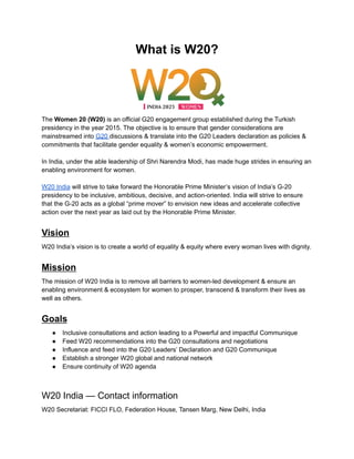 What is W20?
The Women 20 (W20) is an official G20 engagement group established during the Turkish
presidency in the year 2015. The objective is to ensure that gender considerations are
mainstreamed into G20 discussions & translate into the G20 Leaders declaration as policies &
commitments that facilitate gender equality & women’s economic empowerment.
In India, under the able leadership of Shri Narendra Modi, has made huge strides in ensuring an
enabling environment for women.
W20 India will strive to take forward the Honorable Prime Minister’s vision of India’s G-20
presidency to be inclusive, ambitious, decisive, and action-oriented. India will strive to ensure
that the G-20 acts as a global “prime mover” to envision new ideas and accelerate collective
action over the next year as laid out by the Honorable Prime Minister.
Vision
W20 India’s vision is to create a world of equality & equity where every woman lives with dignity.
Mission
The mission of W20 India is to remove all barriers to women-led development & ensure an
enabling environment & ecosystem for women to prosper, transcend & transform their lives as
well as others.
Goals
● Inclusive consultations and action leading to a Powerful and impactful Communique
● Feed W20 recommendations into the G20 consultations and negotiations
● Influence and feed into the G20 Leaders’ Declaration and G20 Communique
● Establish a stronger W20 global and national network
● Ensure continuity of W20 agenda
W20 India — Contact information
W20 Secretariat: FICCI FLO, Federation House, Tansen Marg, New Delhi, India
 