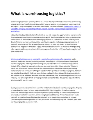 What is warehousing logistics?
Warehousing logistics are generally utilized as a part of the unpredictable business world for financially
savvy arranging and excellent working execution. Secured systems, new innovations, system planning,
and logistics programming help to facilitate exercises for customer fulfillment. Warehousing logistics is
utilized for arranging and executing different projects as per the prerequisites of organizations or
associations.
Inbound and outbound distribution of materials to one side area at the opportune time is an answer for
dependable execution in store network around the world. Warehousing logistics is the best alternative
for circulation of materials from an assembling organization or a wholesaler to client necessity areas.
Count of interest and prerequisites utilizing warehousing logistics methods give aggregate control of
materials administration. This serves to focus the quantity of areas and outlets to meet the client
prerequisites. Progressive data about supply and necessities can likewise be dissected utilizing cutting
edge organizing advancements to check the conveyance of materials. In UK warehousing logistics is of
great importance
Warehousing logistics serves to accomplish a practical execution inside as far as possible. Made
materials are gotten, assessed, and masterminded in an office for circulation using the specialty of
warehousing logistics. At that point these things are pressed and marked available to be purchased
through different outlets. Materials are likewise put away to meet the future necessity. Things are
sorted and orchestrated transportation as per the client orders. Present day pressing and naming
frameworks for fast sorting and refilling are a portion of the qualities of warehousing logistics. Items are
bar coded and named with the brand name. Unique marks with client data and destination certainties
are stamped on the holders in which the items are put to evade harm. Warehousing logistics utilization
following and following methods for helping clients to comprehend the status of the requested items.
Warehousing UK is pretty great.
Quality assessment and confirmation is another field of administration in warehousing logistics. Projects
to break down the nature of items are produced to fulfill client necessities through an expense
productive methodology. Immaculate pressing and stockpiling of things to fulfill future prerequisites
enhance business bolster execution. Warehousing logistics additionally offer a choice to store crude
materials for creation. Dependability and productivity of an organization or producer to increase
consumer loyalty depends generally on their procedures of warehousing logistics. There are great many
warehousing logistics companies in UK.
 