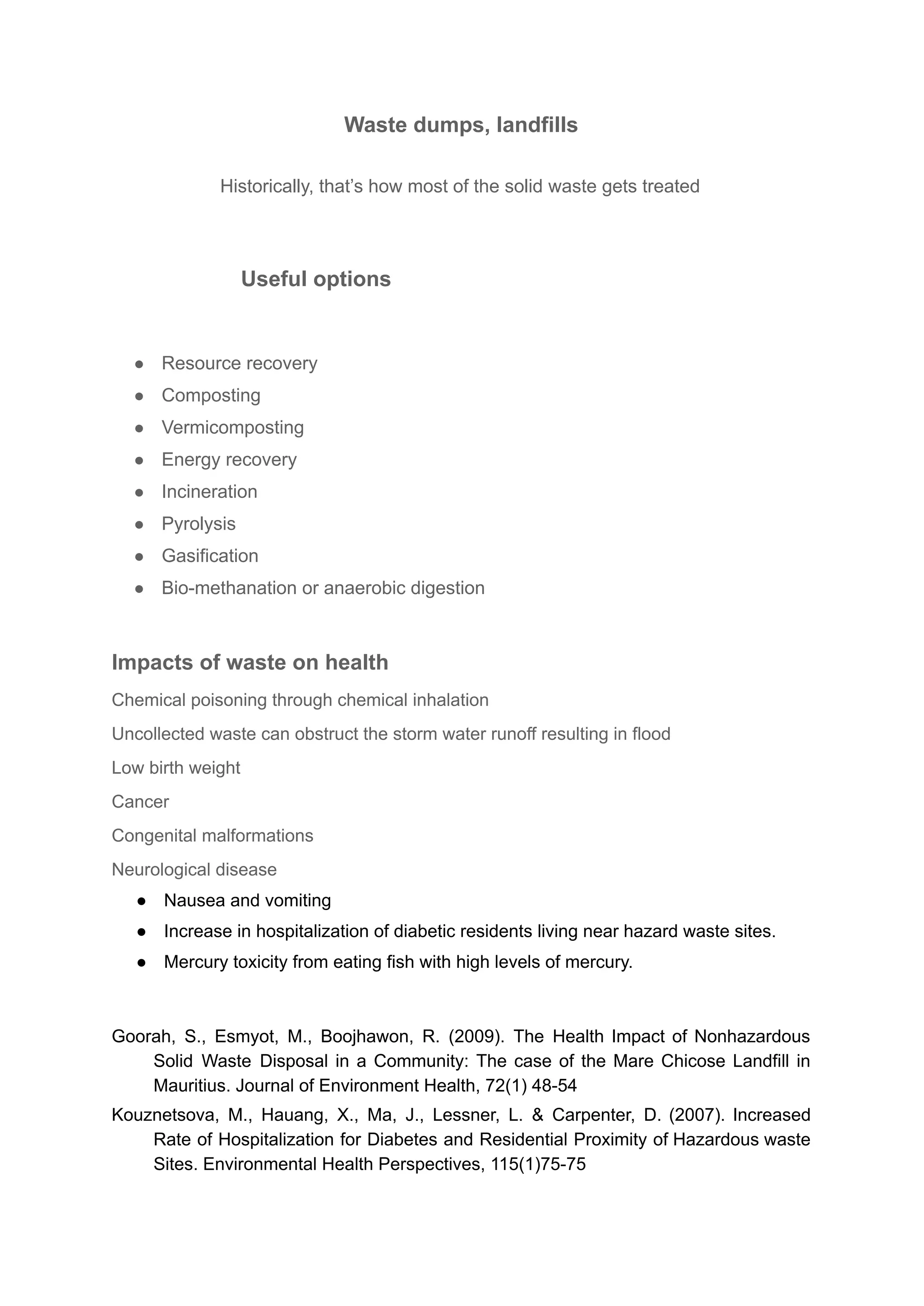 Waste dumps, landfills
Historically, that’s how most of the solid waste gets treated
Useful options
● Resource recovery
● Composting
● Vermicomposting
● Energy recovery
● Incineration
● Pyrolysis
● Gasification
● Bio-methanation or anaerobic digestion
Impacts of waste on health
Chemical poisoning through chemical inhalation
Uncollected waste can obstruct the storm water runoff resulting in flood
Low birth weight
Cancer
Congenital malformations
Neurological disease
● Nausea and vomiting
● Increase in hospitalization of diabetic residents living near hazard waste sites.
● Mercury toxicity from eating fish with high levels of mercury.
Goorah, S., Esmyot, M., Boojhawon, R. (2009). The Health Impact of Nonhazardous
Solid Waste Disposal in a Community: The case of the Mare Chicose Landfill in
Mauritius. Journal of Environment Health, 72(1) 48-54
Kouznetsova, M., Hauang, X., Ma, J., Lessner, L. & Carpenter, D. (2007). Increased
Rate of Hospitalization for Diabetes and Residential Proximity of Hazardous waste
Sites. Environmental Health Perspectives, 115(1)75-75
 