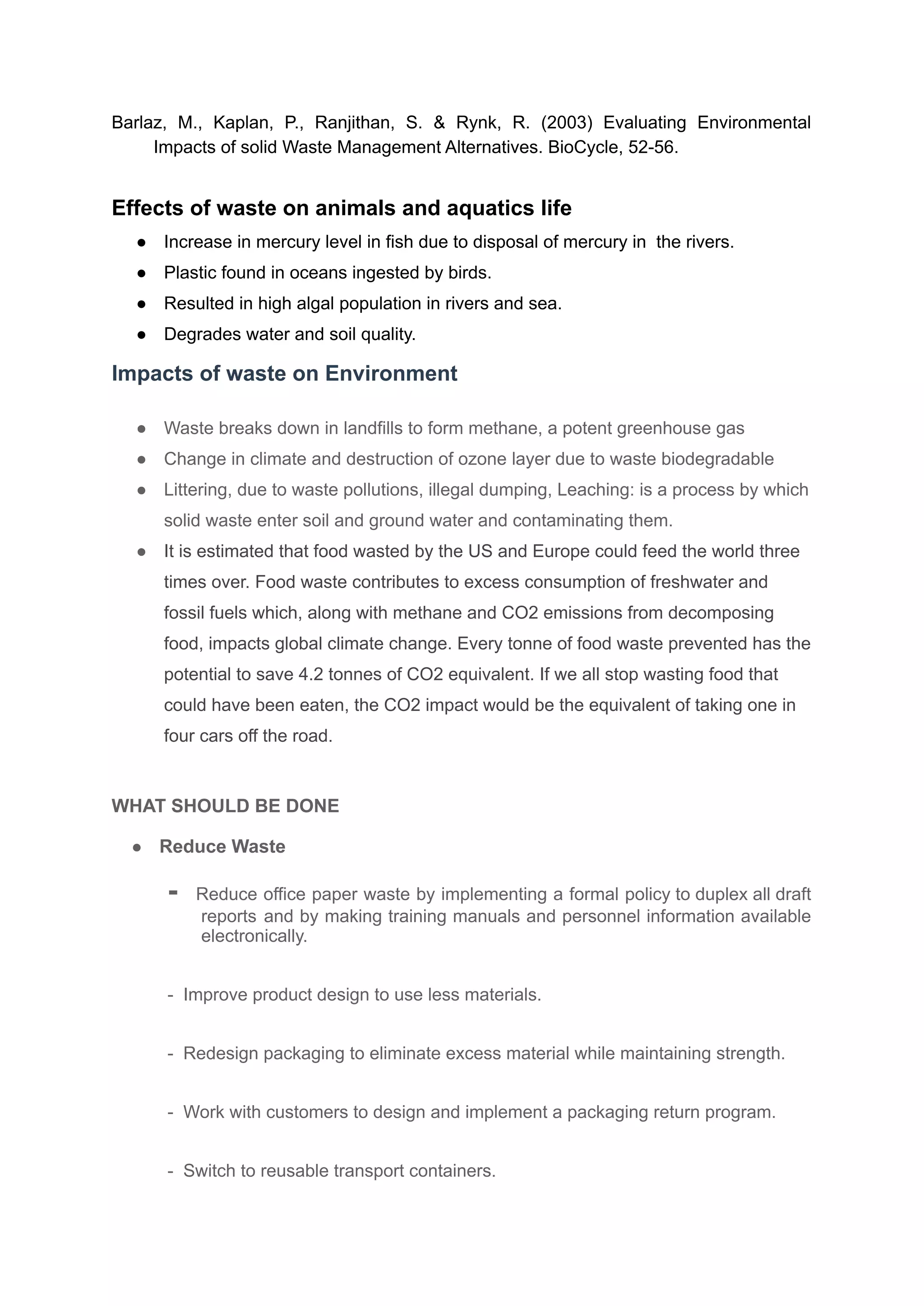 Barlaz, M., Kaplan, P., Ranjithan, S. & Rynk, R. (2003) Evaluating Environmental
Impacts of solid Waste Management Alternatives. BioCycle, 52-56.
Effects of waste on animals and aquatics life
● Increase in mercury level in fish due to disposal of mercury in the rivers.
● Plastic found in oceans ingested by birds.
● Resulted in high algal population in rivers and sea.
● Degrades water and soil quality.
Impacts of waste on Environment
● Waste breaks down in landfills to form methane, a potent greenhouse gas
● Change in climate and destruction of ozone layer due to waste biodegradable
● Littering, due to waste pollutions, illegal dumping, Leaching: is a process by which
solid waste enter soil and ground water and contaminating them.
● It is estimated that food wasted by the US and Europe could feed the world three
times over. Food waste contributes to excess consumption of freshwater and
fossil fuels which, along with methane and CO2 emissions from decomposing
food, impacts global climate change. Every tonne of food waste prevented has the
potential to save 4.2 tonnes of CO2 equivalent. If we all stop wasting food that
could have been eaten, the CO2 impact would be the equivalent of taking one in
four cars off the road.
WHAT SHOULD BE DONE
● Reduce Waste
- Reduce office paper waste by implementing a formal policy to duplex all draft
reports and by making training manuals and personnel information available
electronically.
- Improve product design to use less materials.
- Redesign packaging to eliminate excess material while maintaining strength.
- Work with customers to design and implement a packaging return program.
- Switch to reusable transport containers.
 