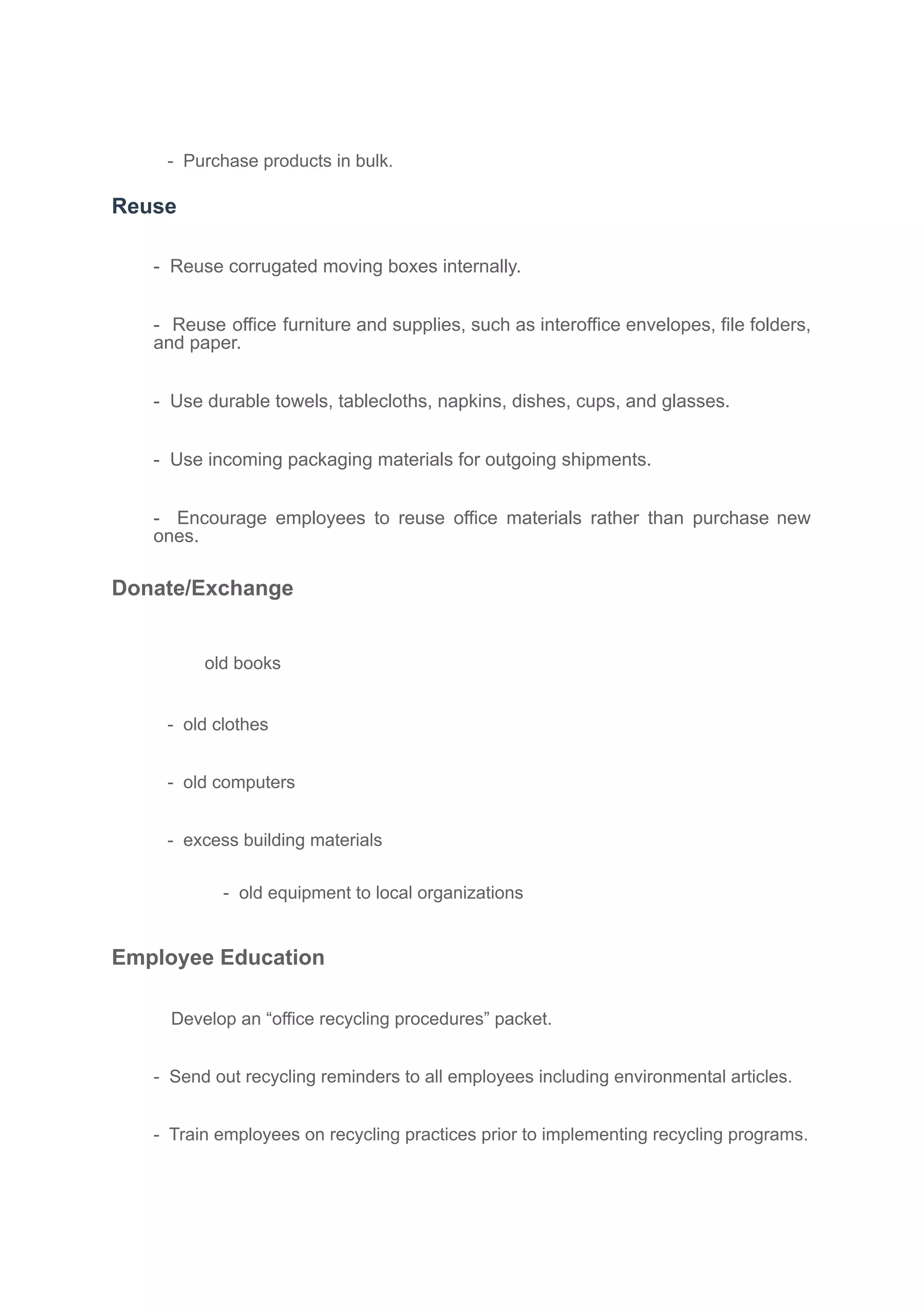 - Purchase products in bulk.
Reuse
- Reuse corrugated moving boxes internally.
- Reuse office furniture and supplies, such as interoffice envelopes, file folders,
and paper.
- Use durable towels, tablecloths, napkins, dishes, cups, and glasses.
- Use incoming packaging materials for outgoing shipments.
- Encourage employees to reuse office materials rather than purchase new
ones.
Donate/Exchange
old books
- old clothes
- old computers
- excess building materials
- old equipment to local organizations
Employee Education
Develop an “office recycling procedures” packet.
- Send out recycling reminders to all employees including environmental articles.
- Train employees on recycling practices prior to implementing recycling programs.
 