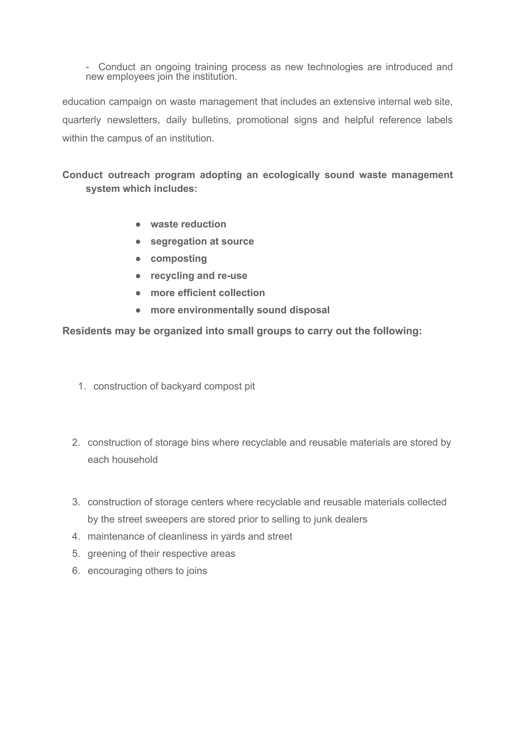 - Conduct an ongoing training process as new technologies are introduced and
new employees join the institution.
education campaign on waste management that includes an extensive internal web site,
quarterly newsletters, daily bulletins, promotional signs and helpful reference labels
within the campus of an institution.
Conduct outreach program adopting an ecologically sound waste management
system which includes:
● waste reduction
● segregation at source
● composting
● recycling and re-use
● more efficient collection
● more environmentally sound disposal
Residents may be organized into small groups to carry out the following:
1. construction of backyard compost pit
2. construction of storage bins where recyclable and reusable materials are stored by
each household
3. construction of storage centers where recyclable and reusable materials collected
by the street sweepers are stored prior to selling to junk dealers
4. maintenance of cleanliness in yards and street
5. greening of their respective areas
6. encouraging others to joins
 