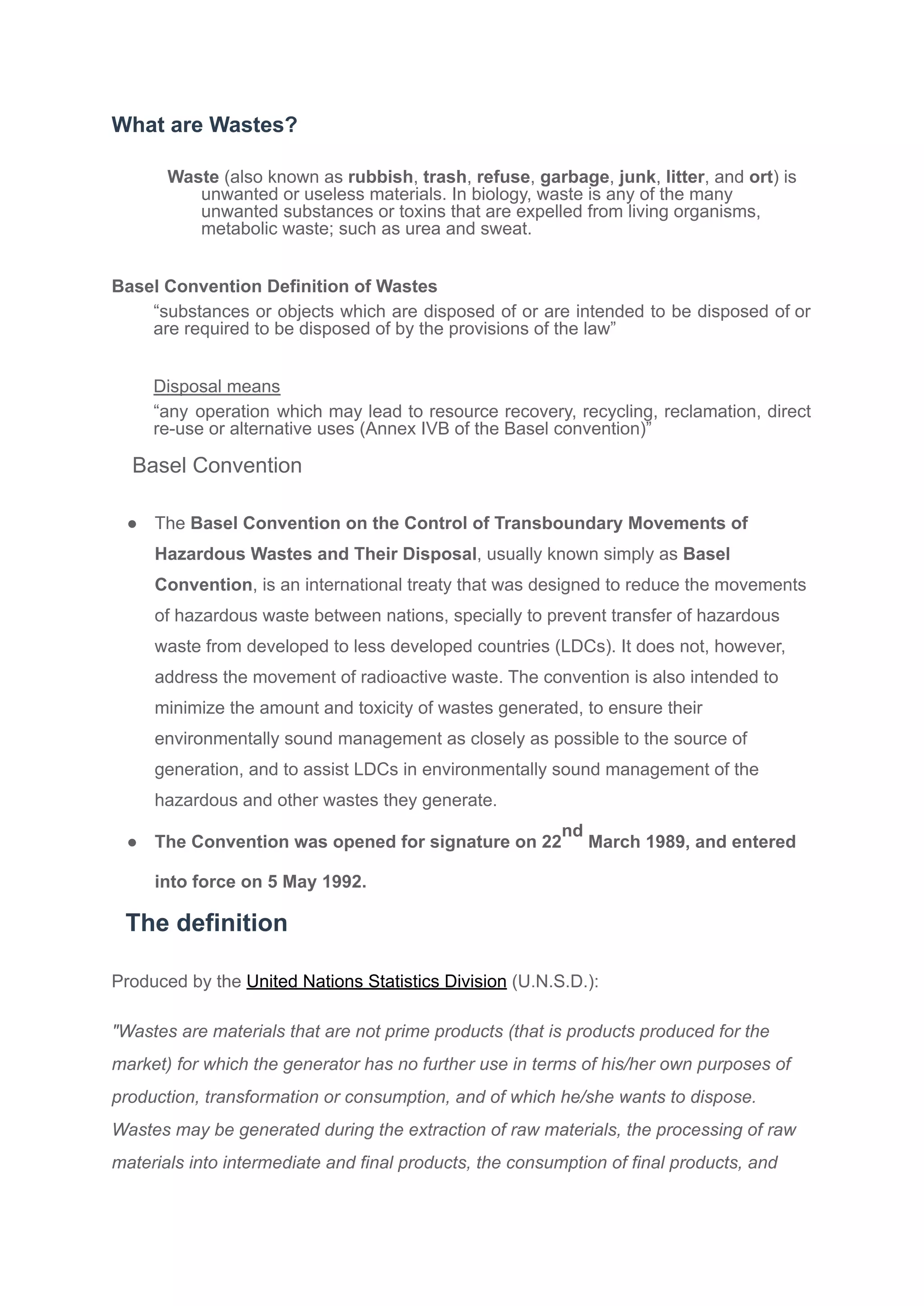 What are Wastes?
Waste (also known as rubbish, trash, refuse, garbage, junk, litter, and ort) is
unwanted or useless materials. In biology, waste is any of the many
unwanted substances or toxins that are expelled from living organisms,
metabolic waste; such as urea and sweat.
Basel Convention Definition of Wastes
“substances or objects which are disposed of or are intended to be disposed of or
are required to be disposed of by the provisions of the law”
Disposal means
“any operation which may lead to resource recovery, recycling, reclamation, direct
re-use or alternative uses (Annex IVB of the Basel convention)”
Basel Convention
● The Basel Convention on the Control of Transboundary Movements of
Hazardous Wastes and Their Disposal, usually known simply as Basel
Convention, is an international treaty that was designed to reduce the movements
of hazardous waste between nations, specially to prevent transfer of hazardous
waste from developed to less developed countries (LDCs). It does not, however,
address the movement of radioactive waste. The convention is also intended to
minimize the amount and toxicity of wastes generated, to ensure their
environmentally sound management as closely as possible to the source of
generation, and to assist LDCs in environmentally sound management of the
hazardous and other wastes they generate.
● The Convention was opened for signature on 22
nd
March 1989, and entered
into force on 5 May 1992.
The definition
Produced by the United Nations Statistics Division (U.N.S.D.):
"Wastes are materials that are not prime products (that is products produced for the
market) for which the generator has no further use in terms of his/her own purposes of
production, transformation or consumption, and of which he/she wants to dispose.
Wastes may be generated during the extraction of raw materials, the processing of raw
materials into intermediate and final products, the consumption of final products, and
 