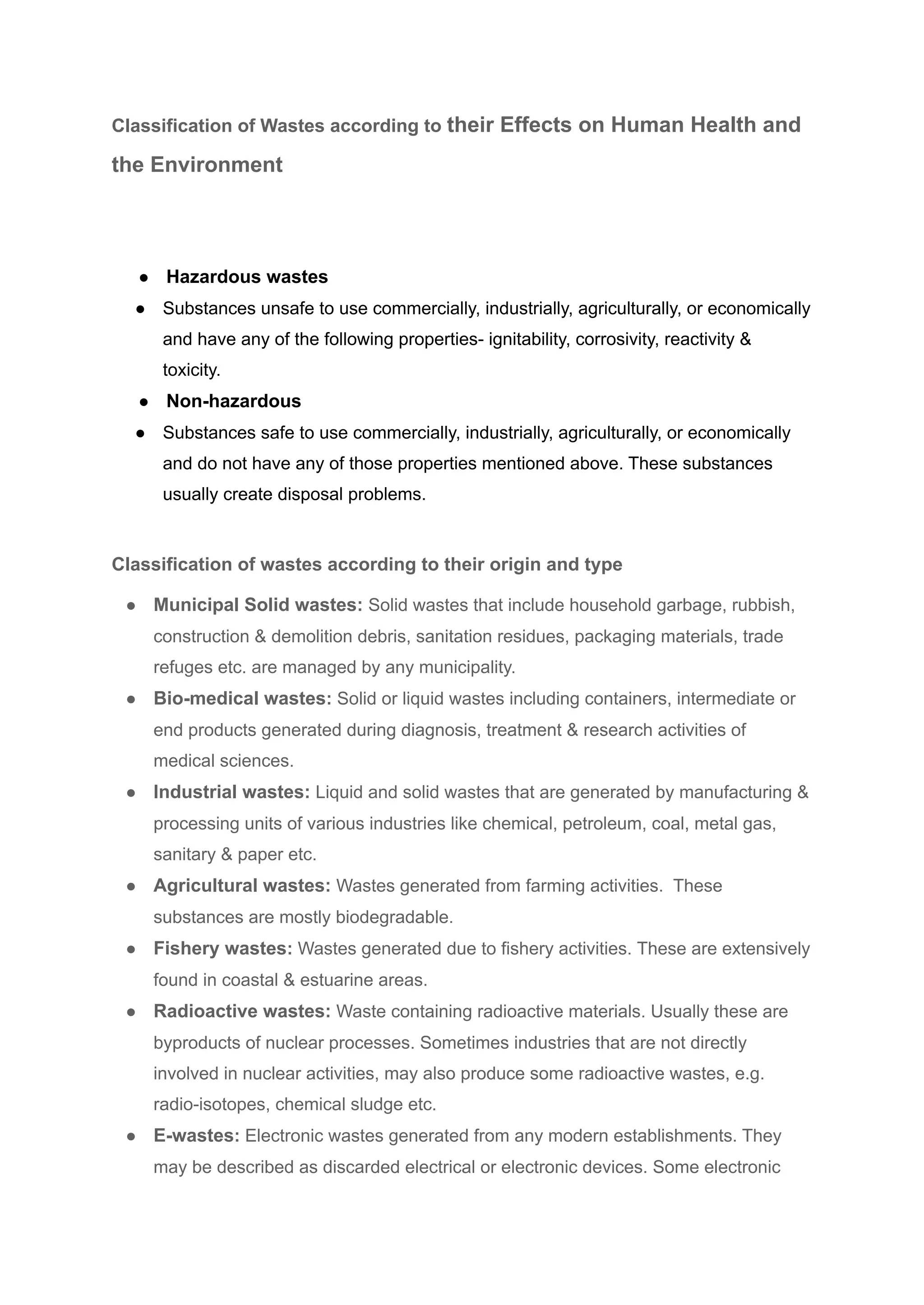 Classification of Wastes according to their Effects on Human Health and
the Environment
● Hazardous wastes
● Substances unsafe to use commercially, industrially, agriculturally, or economically
and have any of the following properties- ignitability, corrosivity, reactivity &
toxicity.
● Non-hazardous
● Substances safe to use commercially, industrially, agriculturally, or economically
and do not have any of those properties mentioned above. These substances
usually create disposal problems.
Classification of wastes according to their origin and type
● Municipal Solid wastes: Solid wastes that include household garbage, rubbish,
construction & demolition debris, sanitation residues, packaging materials, trade
refuges etc. are managed by any municipality.
● Bio-medical wastes: Solid or liquid wastes including containers, intermediate or
end products generated during diagnosis, treatment & research activities of
medical sciences.
● Industrial wastes: Liquid and solid wastes that are generated by manufacturing &
processing units of various industries like chemical, petroleum, coal, metal gas,
sanitary & paper etc.
● Agricultural wastes: Wastes generated from farming activities. These
substances are mostly biodegradable.
● Fishery wastes: Wastes generated due to fishery activities. These are extensively
found in coastal & estuarine areas.
● Radioactive wastes: Waste containing radioactive materials. Usually these are
byproducts of nuclear processes. Sometimes industries that are not directly
involved in nuclear activities, may also produce some radioactive wastes, e.g.
radio-isotopes, chemical sludge etc.
● E-wastes: Electronic wastes generated from any modern establishments. They
may be described as discarded electrical or electronic devices. Some electronic
 