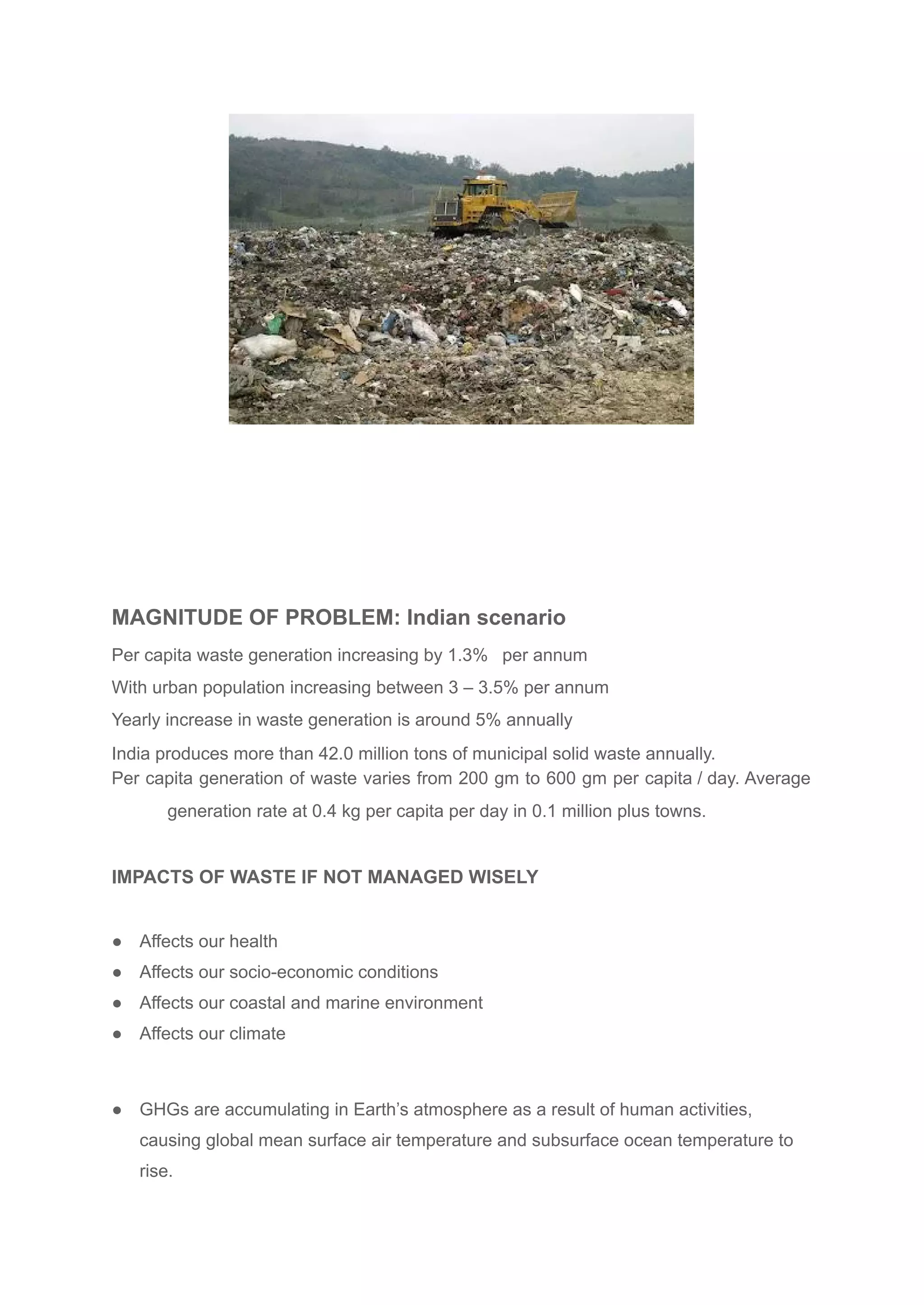 MAGNITUDE OF PROBLEM: Indian scenario
Per capita waste generation increasing by 1.3% per annum
With urban population increasing between 3 – 3.5% per annum
Yearly increase in waste generation is around 5% annually
India produces more than 42.0 million tons of municipal solid waste annually.
Per capita generation of waste varies from 200 gm to 600 gm per capita / day. Average
generation rate at 0.4 kg per capita per day in 0.1 million plus towns.
IMPACTS OF WASTE IF NOT MANAGED WISELY
● Affects our health
● Affects our socio-economic conditions
● Affects our coastal and marine environment
● Affects our climate
● GHGs are accumulating in Earth’s atmosphere as a result of human activities,
causing global mean surface air temperature and subsurface ocean temperature to
rise.
 