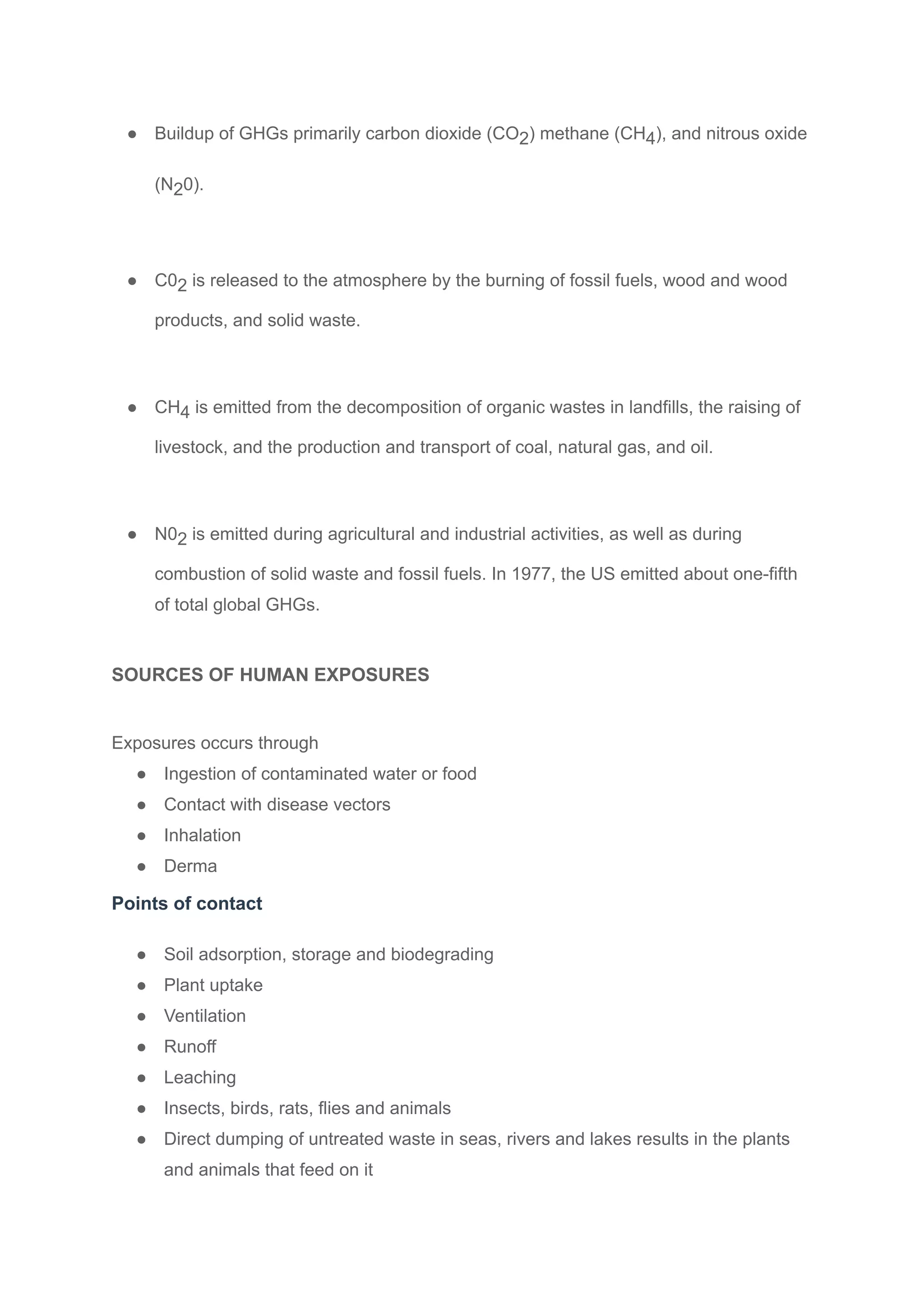 ● Buildup of GHGs primarily carbon dioxide (CO2) methane (CH4), and nitrous oxide
(N20).
● C02 is released to the atmosphere by the burning of fossil fuels, wood and wood
products, and solid waste.
● CH4 is emitted from the decomposition of organic wastes in landfills, the raising of
livestock, and the production and transport of coal, natural gas, and oil.
● N02 is emitted during agricultural and industrial activities, as well as during
combustion of solid waste and fossil fuels. In 1977, the US emitted about one-fifth
of total global GHGs.
SOURCES OF HUMAN EXPOSURES
Exposures occurs through
● Ingestion of contaminated water or food
● Contact with disease vectors
● Inhalation
● Derma
Points of contact
● Soil adsorption, storage and biodegrading
● Plant uptake
● Ventilation
● Runoff
● Leaching
● Insects, birds, rats, flies and animals
● Direct dumping of untreated waste in seas, rivers and lakes results in the plants
and animals that feed on it
 