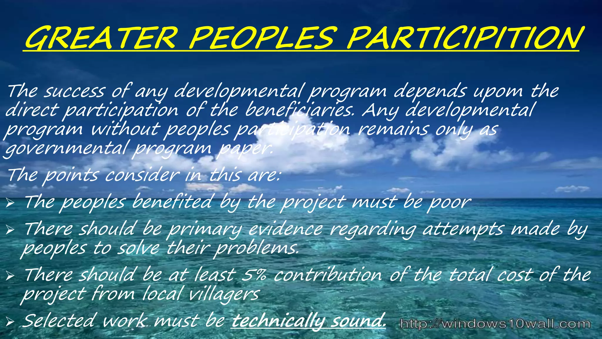 GREATER PEOPLES PARTICIPITION
The success of any developmental program depends upom the
direct participation of the beneficiaries. Any developmental
program without peoples participation remains only as
governmental program paper.
The points consider in this are:
 The peoples benefited by the project must be poor
 There should be primary evidence regarding attempts made by
peoples to solve their problems.
 There should be at least 5% contribution of the total cost of the
project from local villagers
 Selected work must be technically sound.
 