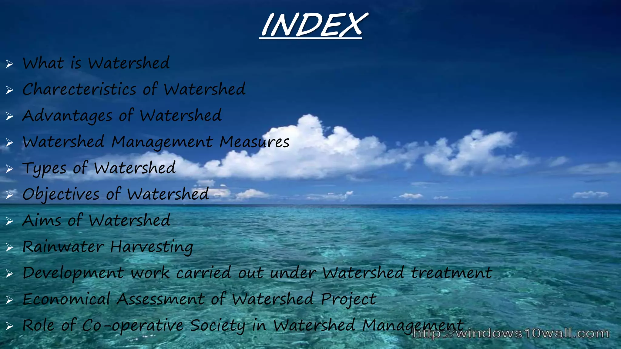 INDEX
 What is Watershed
 Charecteristics of Watershed
 Advantages of Watershed
 Watershed Management Measures
 Types of Watershed
 Objectives of Watershed
 Aims of Watershed
 Rainwater Harvesting
 Development work carried out under Watershed treatment
 Economical Assessment of Watershed Project
 Role of Co-operative Society in Watershed Management
 