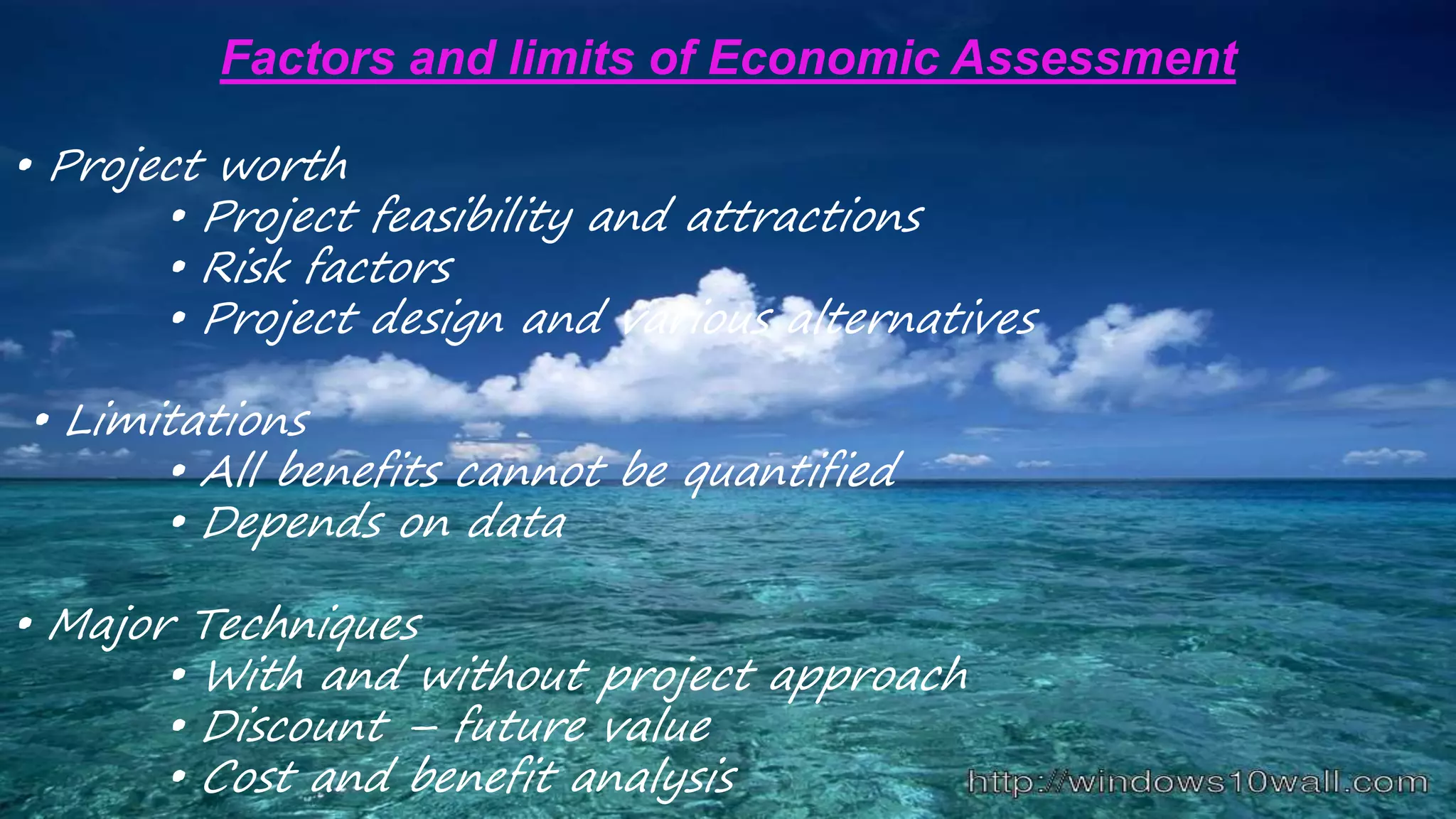 Factors and limits of Economic Assessment
• Project worth
• Project feasibility and attractions
• Risk factors
• Project design and various alternatives
• Limitations
• All benefits cannot be quantified
• Depends on data
• Major Techniques
• With and without project approach
• Discount – future value
• Cost and benefit analysis
 