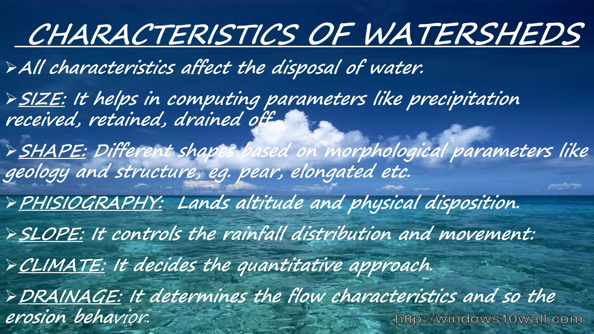 CHARACTERISTICS OF WATERSHEDS
All characteristics affect the disposal of water.
SIZE: It helps in computing parameters like precipitation
received, retained, drained off.
SHAPE: Different shapes based on morphological parameters like
geology and structure, eg. pear, elongated etc.
PHISIOGRAPHY: Lands altitude and physical disposition.
SLOPE: It controls the rainfall distribution and movement:
CLIMATE: It decides the quantitative approach.
DRAINAGE: It determines the flow characteristics and so the
erosion behavior.
 