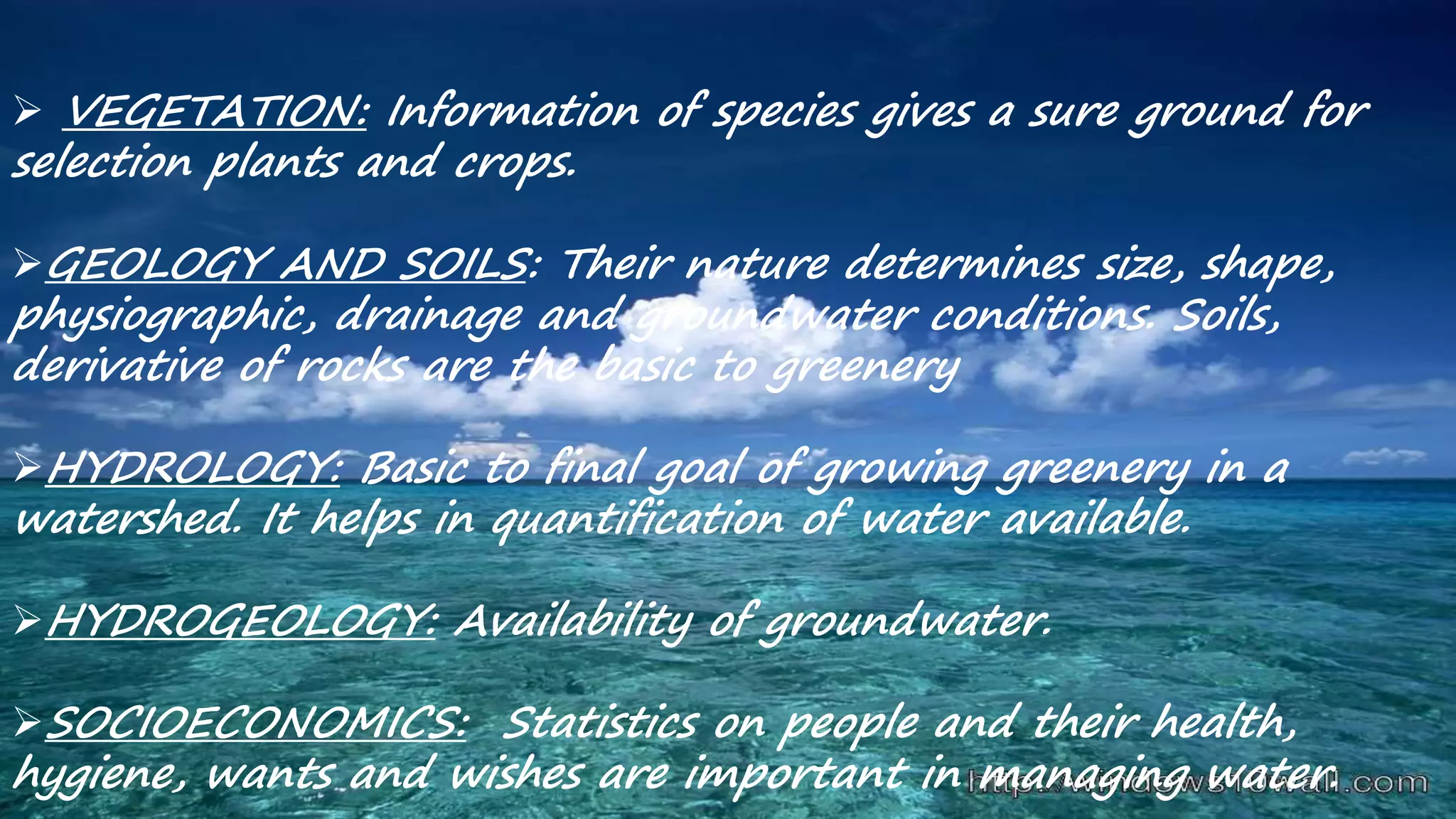  VEGETATION: Information of species gives a sure ground for
selection plants and crops.
GEOLOGY AND SOILS: Their nature determines size, shape,
physiographic, drainage and groundwater conditions. Soils,
derivative of rocks are the basic to greenery
HYDROLOGY: Basic to final goal of growing greenery in a
watershed. It helps in quantification of water available.
HYDROGEOLOGY: Availability of groundwater.
SOCIOECONOMICS: Statistics on people and their health,
hygiene, wants and wishes are important in managing water.
 