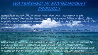Watersheds sustain life, in more ways than one. According to the
Environmental Protection Agency, more than $450 billion in foods, fiber,
manufactured goods and tourism depend on clean, healthy watersheds. That
is why proper watershed protection is necessary to you and your
community.
Be part of our community! Every month, the Conservancy’s Great Places e-
newsletter brings you conservation updates from Indiana and around the
world — plus incredible nature photos and green living tips you can use. Join
today — it's free!
Watershed protection is a means of protecting a lake, river, or stream by
managing the entire watershed that drains into it. Clean, healthy
watersheds depend on an informed public to make the right decisions when
it comes to the environment and actions made by the community.
WATERSHED IN ENVIRONMENT
FRIENDLY
 