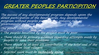 GREATER PEOPLES PARTICIPITION
The success of any developmental program depends upom the
direct participation of the beneficiaries. Any developmental
program without peoples participation remains only as
governmental program paper.
The points consider in this are:
 The peoples benefited by the project must be poor
 There should be primary evidence regarding attempts made by
peoples to solve their problems.
 There should be at least 5% contribution of the total cost of the
project from local villagers
 Selected work must be technically sound.
 