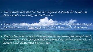  The matter decided for the development should be simple so
that people can easily understand it.
 There should be resolution regarding consent of grampanchayat
for maintenance & management of facilities to be developed.
 There should be a resolution passed in the grampanchayat that
the benefits of the project will be shared by all the categories of
people such as women SC/ST, etc.
 