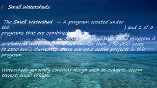 i. Small Watersheds:
The Small Watershed — A program created under
the Watershed Protection and Flood Prevention Act ) and 1 of 3
programs that are combined into the Watershed and Flood
Prevention Operations Program. The Small Watershed Program is
available in watersheds that are smaller than 250,000 acres
(1,000 km2). Currently, there are 515 active projects in this
program.
Watersheds generally contains design such as culverts, storm
sewers, small bridges.
 