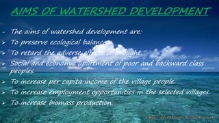 AIMS OF WATERSHED DEVELOPMENT
- The aims of watershed development are:
 To preserve ecological balance.
 To retard the adverse effects of drought.
 Social and economic upliftment of poor and backward class
peoples.
 To increase per capita income of the village people.
 To increase employment opportunities in the selected villages.
 To increase biomass production.
 