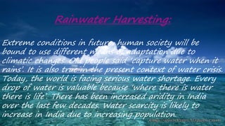 Rainwater Harvesting:
Extreme conditions in future, human society will be
bound to use different means of adaptation due to
climatic changes. Old people said ‘capture water when it
rains’. It is also true in the present context of water crisis.
Today, the world is facing serious water shortage. Every
drop of water is valuable because ‘where there is water
there is life’. There has been increased aridity in India
over the last few decades. Water scarcity is likely to
increase in India due to increasing population.
 