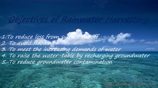 Objectives of Rainwater Harvesting:
1.To reduce loss from surface runoff
2. To avoid flooding
3. To meet the increasing demands of water
4. To raise the water-table by recharging groundwater
5. To reduce groundwater contamination
 