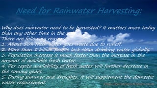 Need for Rainwater Harvesting:
Why does rainwater need to be harvested? It matters more today
than any other time in the past.
There are following reasons:
1. About 50% fresh water goes waste due to runoff.
2. More than 1 billion people lack clean drinking water globally.
3. Population increase is much faster than the increase in the
amount of available fresh water.
4. Per capita availability of fresh water will further decrease in
the coming years.
5. During summer and droughts, it will supplement the domestic
water requirement.
 