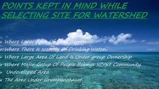 POINTS KEPT IN MIND WHILE
SELECTING SITE FOR WATERSHED
 Where Large Area Of Land Barren.
 Where There Is scarcity Of Drinking Water.
 Where Large Area Of Land Is Under group Ownership.
 Where Major Group Of People Belongs SC/ST Community.
 Undeveloped Area.
 The Area Under Grampanchayat.
 