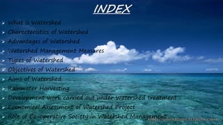 INDEX
 What is Watershed
 Charecteristics of Watershed
 Advantages of Watershed
 Watershed Management Measures
 Types of Watershed
 Objectives of Watershed
 Aims of Watershed
 Rainwater Harvesting
 Development work carried out under Watershed treatment
 Economical Assessment of Watershed Project
 Role of Co-operative Society in Watershed Management
 