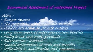 Economical Assessment of watershed Project
Aims :
• Budget impact
• The project increase economic stability.
• Project attractive to private entities.
• Long term work of inter-generation benefits
• Multiple use and multi products
• Externalities- indirect
• Spatial distribution of costs and benefits
• Difficulties in qualification and valuation
 