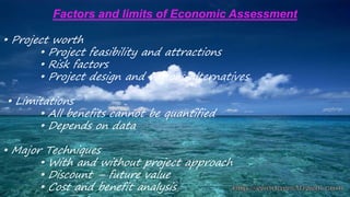 Factors and limits of Economic Assessment
• Project worth
• Project feasibility and attractions
• Risk factors
• Project design and various alternatives
• Limitations
• All benefits cannot be quantified
• Depends on data
• Major Techniques
• With and without project approach
• Discount – future value
• Cost and benefit analysis
 