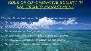 ROLE OF CO-OPERATIVE SOCIETY IN
WATERSHED MANAGEMENT
The points considered in this management are as under:
1) To increase faith of people in the government projects.
2) To encourage people for research
3) To encourage skill of people.
4) To give new direction to the peoples viewpoints
5) To explain importance of water to the people
6) To give contribution in the form of labour
 