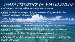 CHARACTERISTICS OF WATERSHEDS
All characteristics affect the disposal of water.
SIZE: It helps in computing parameters like precipitation
received, retained, drained off.
SHAPE: Different shapes based on morphological parameters like
geology and structure, eg. pear, elongated etc.
PHISIOGRAPHY: Lands altitude and physical disposition.
SLOPE: It controls the rainfall distribution and movement:
CLIMATE: It decides the quantitative approach.
DRAINAGE: It determines the flow characteristics and so the
erosion behavior.
 