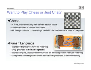 © 2011 IBM Corporation
IBM Research
Want to Play Chess or Just Chat?
Chess
– A finite, mathematically well-defined search space
– Limited number of moves and states
– All the symbols are completely grounded in the mathematical rules of the game
Human Language
– Words by themselves have no meaning
– Only grounded in human cognition
– Words navigate, align and communicate an infinite space of intended meaning
– Computers can not ground words to human experiences to derive meaning
 