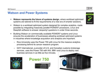 © 2011 IBM Corporation
IBM Research
Watson and Power Systems
 Watson represents the future of systems design, where workload optimized
systems are tailored to fit the requirements of a new era of smarter solutions.
 Watson is a workload optimized system designed for complex analytics, made
possible by integrating massively parallel POWER7 processors, Linux and
DeepQA software to answer Jeopardy! questions in under three seconds.
 Building Watson on commercially available POWER7 systems and Linux
ensures the acceleration of businesses adopting workload optimized systems
in industries where knowledge acquisition and analytics are important.
– Rice University uses the Power 755 with Linux for the massive analytics
processing behind its cancer research program.
– GHY International, a provider of U.S. and Canadian customs brokerage
services, uses the Power 750 with AIX, IBM i and Linux to deploy new
business services in as little as five minutes.
Power 750
 