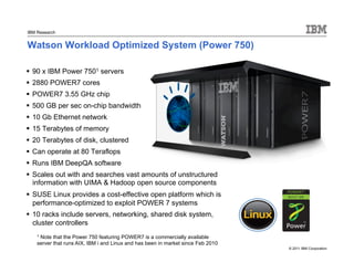 © 2011 IBM Corporation
IBM Research
 90 x IBM Power 7501 servers
 2880 POWER7 cores
 POWER7 3.55 GHz chip
 500 GB per sec on-chip bandwidth
 10 Gb Ethernet network
 15 Terabytes of memory
 20 Terabytes of disk, clustered
 Can operate at 80 Teraflops
 Runs IBM DeepQA software
 Scales out with and searches vast amounts of unstructured
information with UIMA & Hadoop open source components
 SUSE Linux provides a cost-effective open platform which is
performance-optimized to exploit POWER 7 systems
 10 racks include servers, networking, shared disk system,
cluster controllers
Watson Workload Optimized System (Power 750)
1 Note that the Power 750 featuring POWER7 is a commercially available
server that runs AIX, IBM i and Linux and has been in market since Feb 2010
 