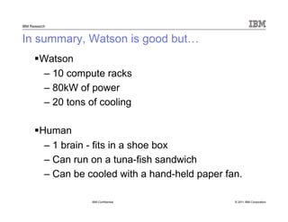 © 2011 IBM Corporation
IBM Research
In summary, Watson is good but…
Watson
– 10 compute racks
– 80kW of power
– 20 tons of cooling
IBM Confidential
Human
– 1 brain - fits in a shoe box
– Can run on a tuna-fish sandwich
– Can be cooled with a hand-held paper fan.
 