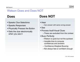 © 2011 IBM Corporation
IBM Research
Watson Does and Does NOT
Does
 Speaks Clue Selections
 Speaks Responses
 Physically Presses the Button
 Gets the clue electronically
when you see it
Does NOT
 Hear
– Can answer with same wrong answer
 See
 Process Audi/Visual Clues
– These are excluded from the contest
 Buzz Perfectly
– Watson is quick but not the quickest
– Variable time to compute
confidences and answers
– Confidence-Weighed Buzzing
– Not always fast or confident enough
 