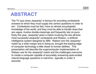 © 2011 IBM Corporation
IBM Research
ABSTRACT
The TV quiz show Jeopardy! is famous for providing contestants
answers to which they must supply the correct questions in order to
win. Contestants must be fast, have an almost encyclopedic
knowledge of the world, and they must be able to handle clues that
are vague, involve double-meanings and frequently rely on puns.
Early this year, Jeopardy! aired a match involving the two all-time
most successful Jeopardy! contestants and Watson, a artificial
intelligence system designed by IBM. Watson won the Jeopardy!
match by a wide margin and in doing so, brought the leading edge
of computer technology a little closer to human abilities. This
presentation will describe the supercomputer implementation of
Watson use for the Jeopardy! match and the challenges overcome
to create a computer capable of accurately answering open-ended
natural language questions in real-time - typically in under 3
seconds.
IBM Confidential
 