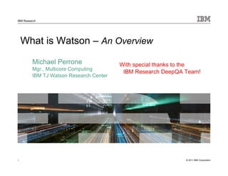 © 2011 IBM Corporation
IBM Research
What is Watson – An Overview
Michael Perrone
Mgr., Multicore Computing
IBM TJ Watson Research Center
1
With special thanks to the
IBM Research DeepQA Team!
 