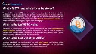 What is WBTC, and where it can be stored?
Wrapped Bitcoin or WBTC can be explained as a project that is created by
developers and organizations to provide communication between different
blockchains. Kyber Network, Ren, and Bitgo are the mainstream figures of this
undertaking. A hardware wallet is an answer to where to store wrapped bitcoin. It is
the top choice for securing your crypto while managing it.
Which is the top WBTC wallet
MetaMask is known to be the best option available as the best-wrapped bitcoin
wallet extension, and also as a mobile application. It has all that is needed to
manage your digital assets. MetaMask is acquainted with features like a token
wallet, key vault, token exchange, and secure login.
Which is the best wallet for WBTC?
Although MetaMask can be considered the best WBTC wallet, you can also go for
other options like Ledger, imToken, iToken Wallet, and FreeWallet. You can visit their
official website to explore their features, merits, and demerits.
 