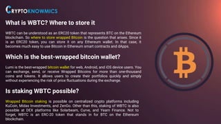 What is WBTC? Where to store it
WBTC can be understood as an ERC20 token that represents BTC on the Ethereum
blockchain. So where to store wrapped Bitcoin is the question that arises. Since it
is an ERC20 token, you can store it on any Ethereum wallet. In that case, it
becomes much easy to use Bitcoin in Ethereum smart contracts and dApps.
Which is the best-wrapped bitcoin wallet?
Lumi is the best-wrapped bitcoin wallet for web, Android, and iOS device users. You
can exchange, send, or receive Wrapped Bitcoins for more than one-thousand
coins and tokens. It allows users to create their portfolios quickly and simply
without experiencing the risk of price fluctuations during the exchange.
Is staking WBTC possible?
Wrapped Bitcoin staking is possible on centralized crypto platforms including
KuCoin, Midas Investments, and ZenGo. Other than this, staking of WBTC is also
possible at DEX platforms like Solarbeam, Curve, and Yearn Finance. Not to
forget, WBTC is an ERC-20 token that stands in for BTC on the Ethereum
blockchain.
 