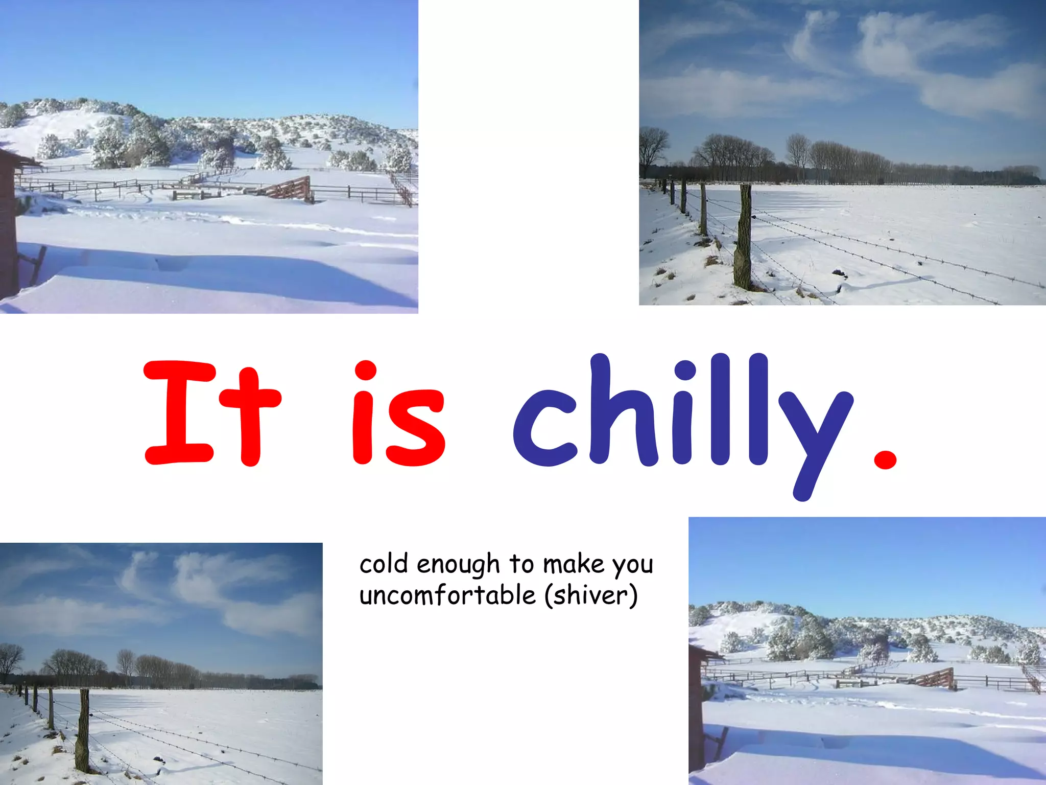 It is chilly.
cold enough to make you
uncomfortable (shiver)