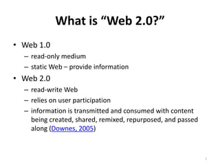 What is “Web 2.0?” 1 Web 1.0  read-only medium static Web – provide information Web 2.0  read-write Web relies on user participation  information is transmitted and consumed with content being created, shared, remixed, repurposed, and passed along (Downes, 2005)  