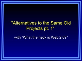 &quot;Alternatives to the Same Old Projects pt. 1&quot;  with “What the heck is Web 2.0?” 