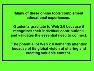 Many of these online tools complement  educational experiences.  Students gravitate to Web 2.0 because it  recognizes their individual contributions  and validates the essential need to connect. The potential of Web 2.0 demands attention because of its global vision of sharing and creating valuable content.  