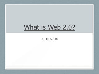 What is Web 2.0? By: Ee-Ee 10B 